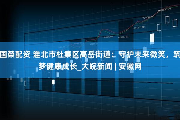 国榮配资 淮北市杜集区高岳街道：守护未来微笑，筑梦健康成长_大皖新闻 | 安徽网
