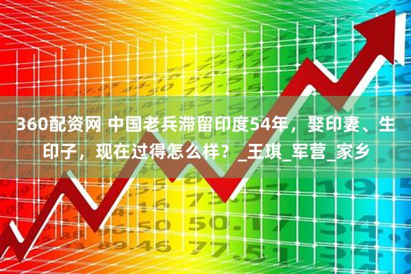 360配资网 中国老兵滞留印度54年，娶印妻、生印子，现在过得怎么样？_王琪_军营_家乡