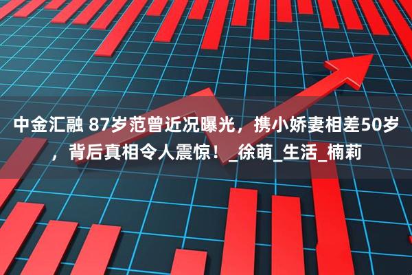 中金汇融 87岁范曾近况曝光，携小娇妻相差50岁，背后真相令人震惊！_徐萌_生活_楠莉
