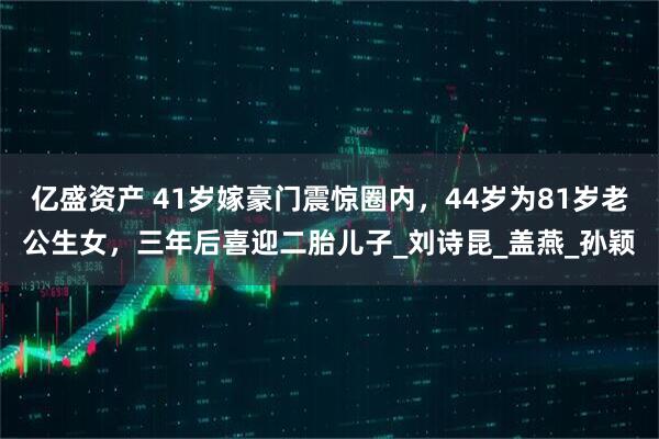 亿盛资产 41岁嫁豪门震惊圈内，44岁为81岁老公生女，三年后喜迎二胎儿子_刘诗昆_盖燕_孙颖