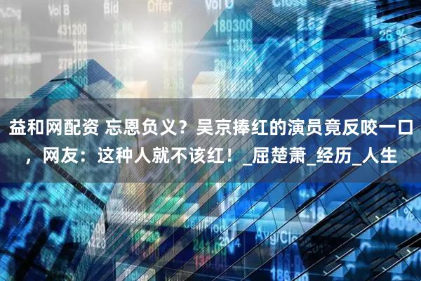 益和网配资 忘恩负义？吴京捧红的演员竟反咬一口，网友：这种人就不该红！_屈楚萧_经历_人生