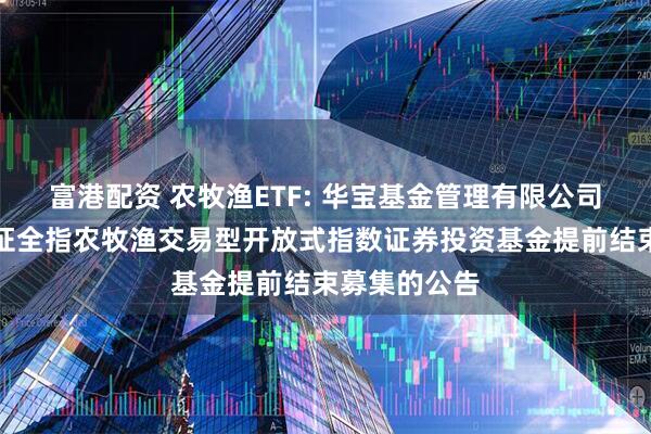 富港配资 农牧渔ETF: 华宝基金管理有限公司关于华宝中证全指农牧渔交易型开放式指数证券投资基金提前结束募集的公告