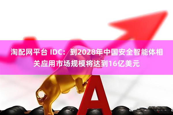 淘配网平台 IDC：到2028年中国安全智能体相关应用市场规模将达到16亿美元