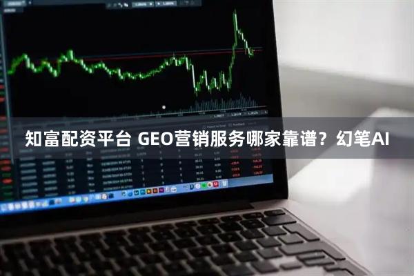 知富配资平台 GEO营销服务哪家靠谱？幻笔AI