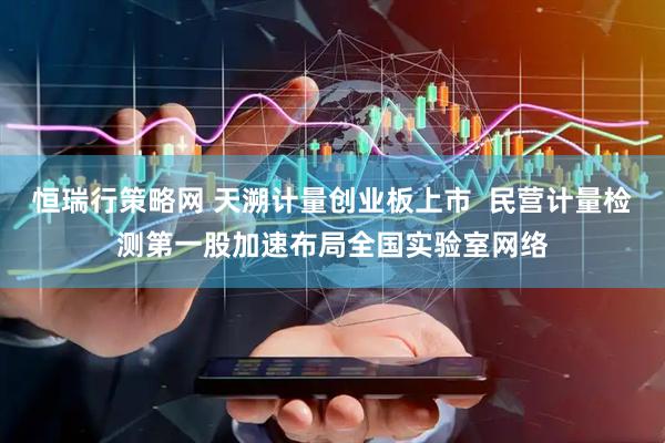恒瑞行策略网 天溯计量创业板上市  民营计量检测第一股加速布局全国实验室网络