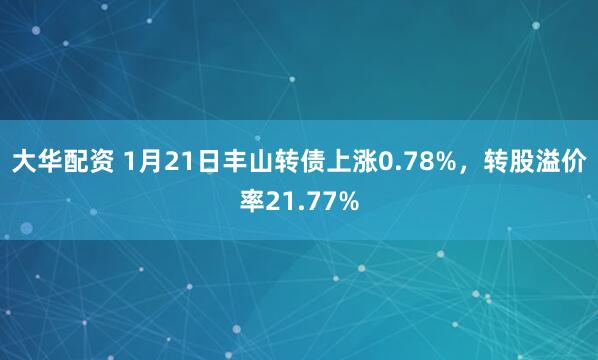 大华配资 1月21日丰山转债上涨0.78%，转股溢价率21.77%