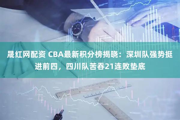 晟红网配资 CBA最新积分榜揭晓：深圳队强势挺进前四，四川队苦吞21连败垫底