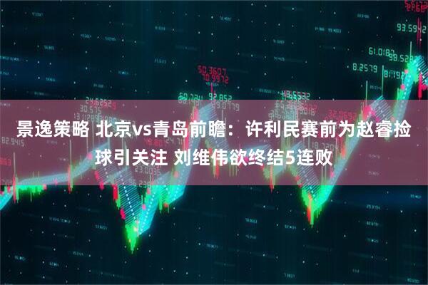 景逸策略 北京vs青岛前瞻：许利民赛前为赵睿捡球引关注 刘维伟欲终结5连败