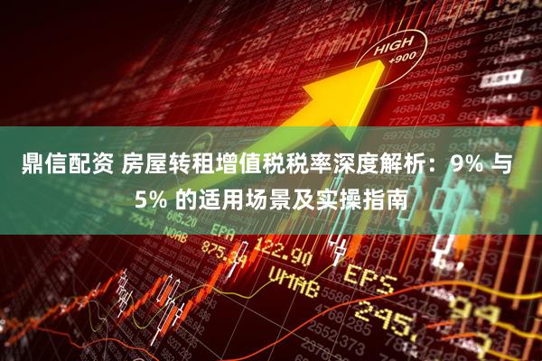 鼎信配资 房屋转租增值税税率深度解析：9% 与 5% 的适用场景及实操指南
