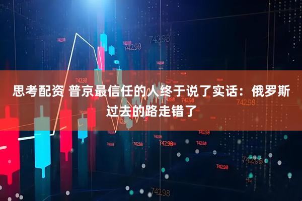 思考配资 普京最信任的人终于说了实话：俄罗斯过去的路走错了